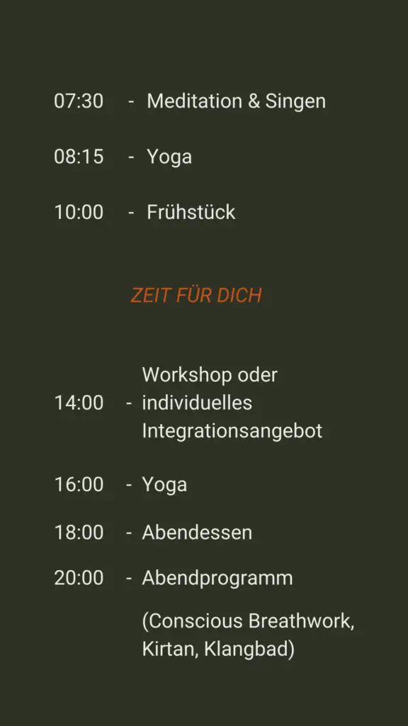 07:30 - Meditation und Singen 08:15 - Yoga 10:00 - Frühstück Danach: Zeit für dich 14:00 - Workshop oder individuelle Integrationsangebot 16:00 - Yoga 18:00 - Abendessen 20:00 - Abendprogramm (Conscious Breathwork, Kirtan, Klangbad)